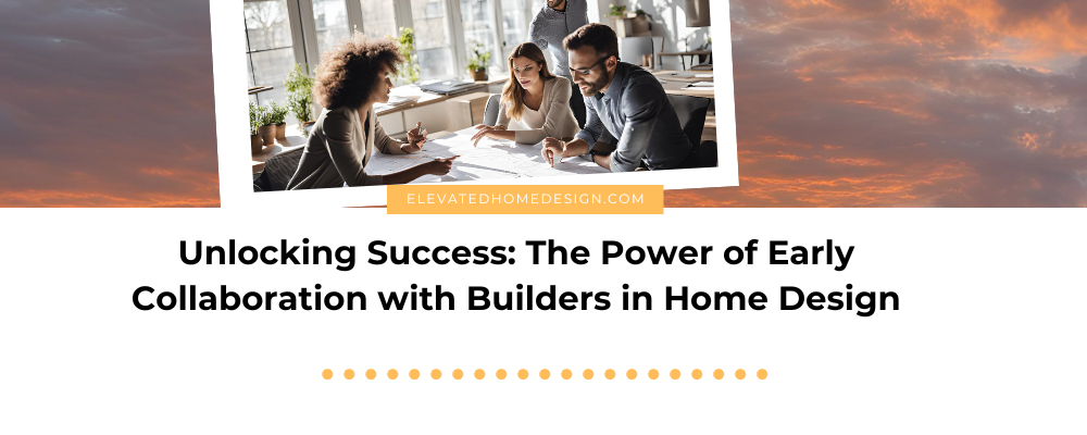 Unlocking Success: The Power of Early Collaboration with Builders in Home Design